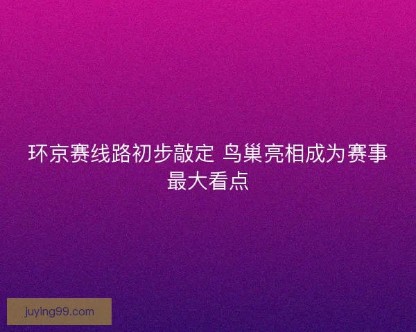 环京赛线路初步敲定 鸟巢亮相成为赛事最大看点