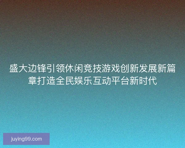 盛大边锋引领休闲竞技游戏创新发展新篇章打造全民娱乐互动平台新时代